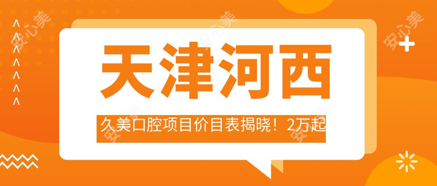 天津河西久美口腔项目价目表揭晓！2万起全项明细让你消费透明安心