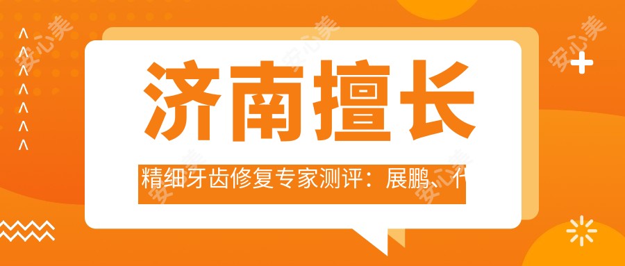 济南擅长精细牙齿修复医生测评:展鹏、代仁亮、李杰,口碑尤佳