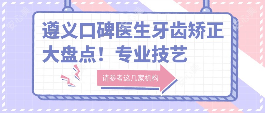遵义口碑医生牙齿矫正大盘点!技艺网友力荐!