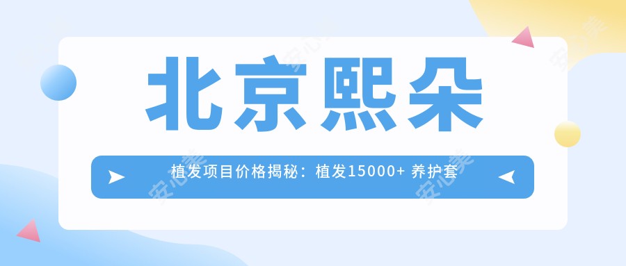 北京熙朵植发项目价格揭秘：植发15000+ 养护套餐3000元起 实惠详表