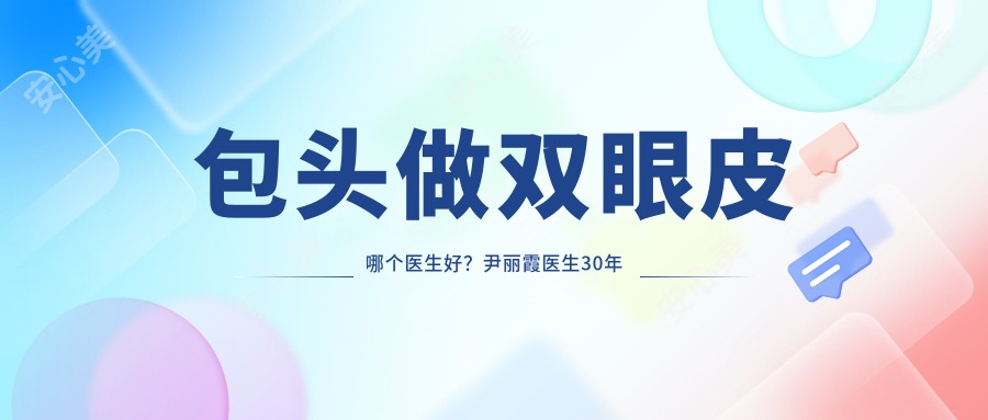 包头做双眼皮哪个医生好？尹丽霞医生30年经验，技术精细实例多！附医院预约方式