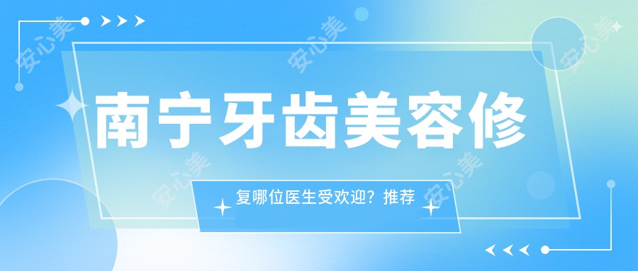 南宁牙齿美容修复哪位医生受欢迎?推荐何伟、覃琨、兰贤发三位口腔医生