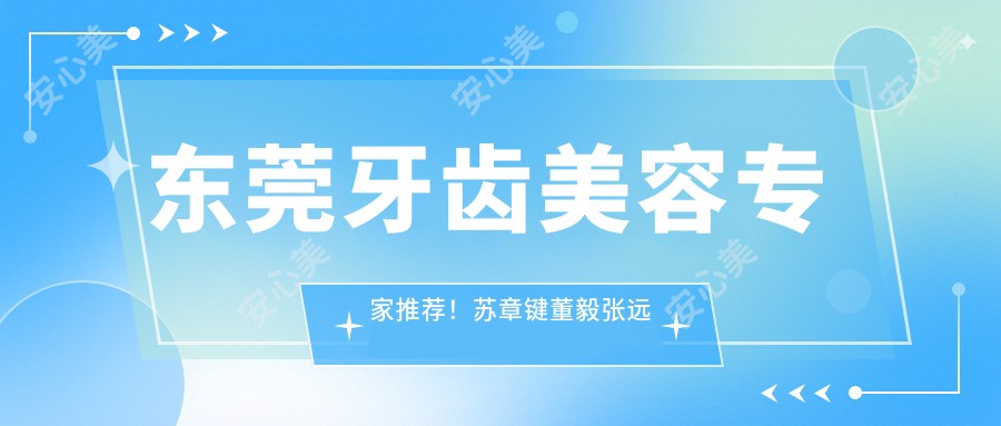 东莞牙齿美容医生推荐！苏章键董毅张远球擅长美白矫正种植，口碑优选！