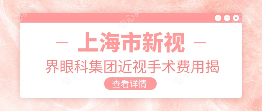 上海市新视界眼科集团近视手术费用揭秘?全飞秒亲民价1万多/半飞秒性价比之选1万左右/ICL晶体植入高端定制3万起