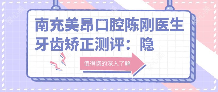 南充美昂口腔陈刚医生牙齿矫正测评:隐形矫治技术娴熟,个性化方案兼顾美观与健康