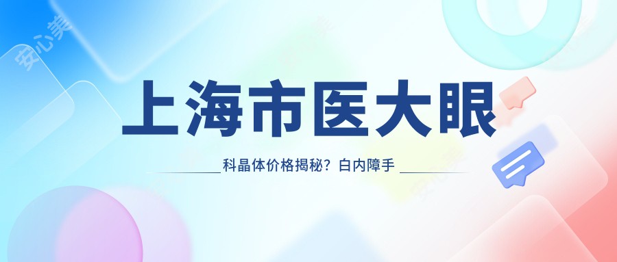 上海市医大眼科晶体价格揭秘?白内障手术近2W+/近视矫正1.5W+/老花眼治疗1.2W+