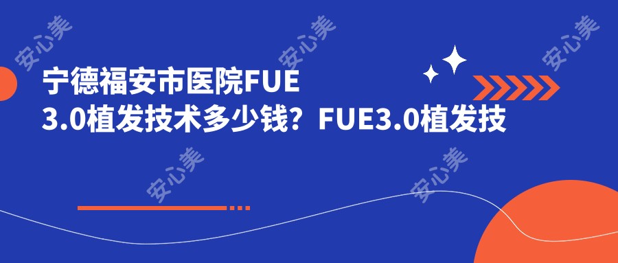 宁德福安市医院FUE3.0植发技术多少钱？FUE3.0植发技术10659元|BHT植发技术1万|fut植发3千起