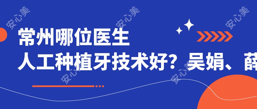常州哪位医生人工种植牙技术好?吴娟、薛迎春、刘正秋等医生值得了解吗?