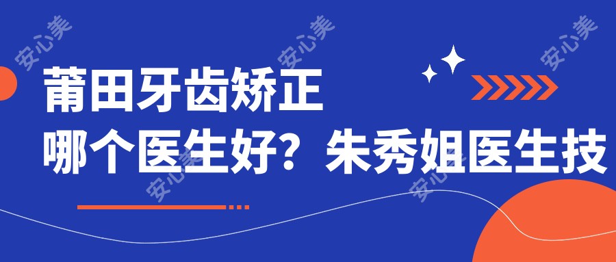 莆田牙齿矫正哪个医生好？朱秀姐医生技术精细，方案个性化！附介绍，医院预约方式