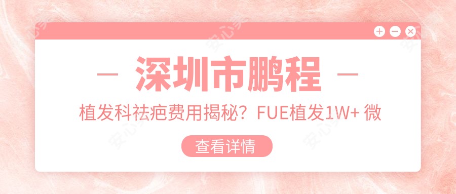 深圳市鹏程植发科祛疤费用揭秘?FUE植发1W+ 微针植发1.5W+ 疤痕修复2W+