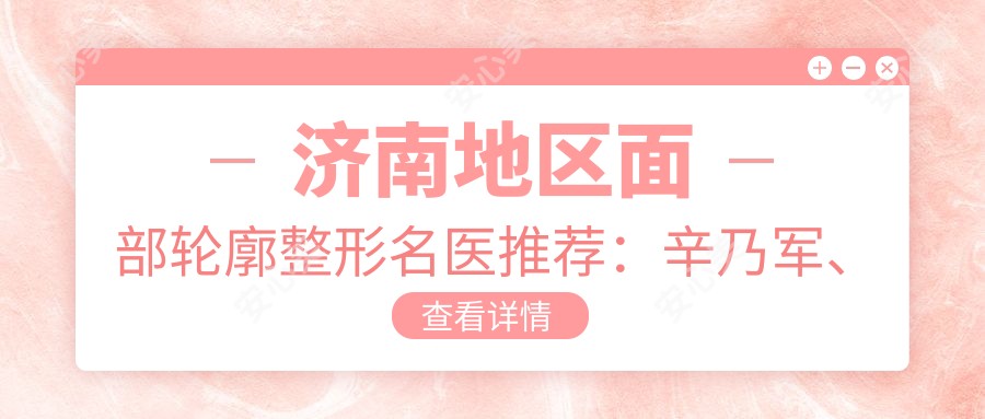 济南地区面部轮廓整形名医推荐:辛乃军、王吉昌、李慧灿备受认可
