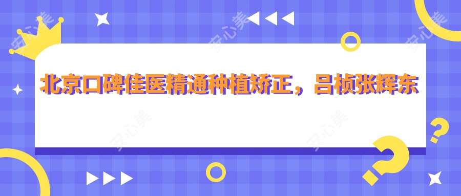 北京口碑佳医精通种植矫正,吕桢张辉东刘伟涛擅美齿修复