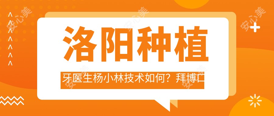 洛阳种植牙医生杨小林技术如何?拜博口腔院长擅长高难度种植,附医院预约方式