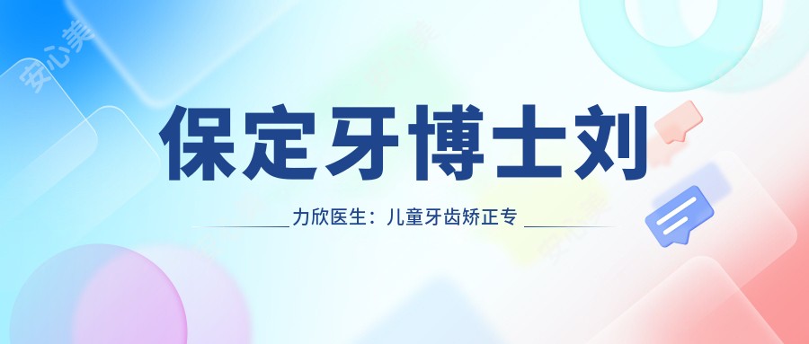 保定牙博士刘力欣医生：儿童牙齿矫正医生坐诊新区口腔医院