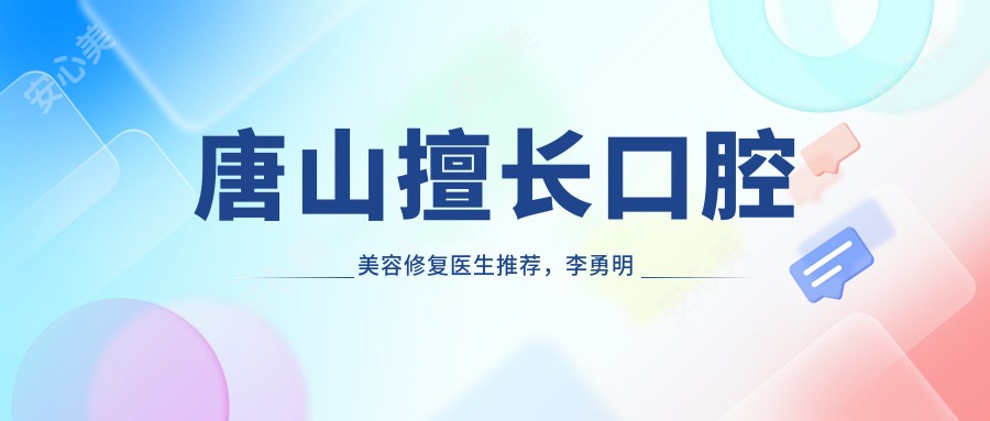 唐山擅长口腔美容修复医生推荐,李勇明赵中华张春生等医生等你挑