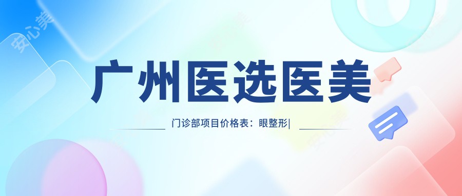 广州医选医美门诊部项目价格表:眼整形|下颌角磨骨|轮廓微雕|肋骨鼻综合|隆胸塑形详价公布
