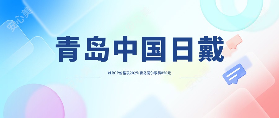 青岛国内日戴维RGP价格表2025(青岛爱尔眼科850元起/青岛眼科医院1060起)