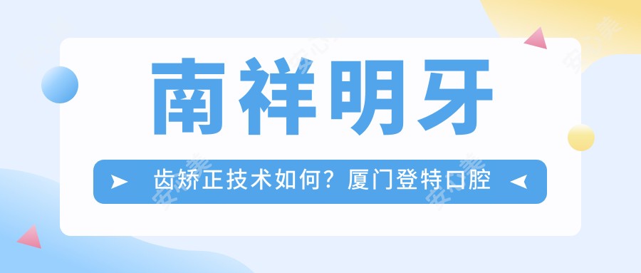 南祥明牙齿矫正技术如何?厦门登特口腔正畸医生,专注美学矫正多年