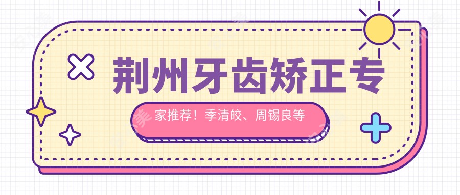 荆州牙齿矫正医生推荐！季清皎、周锡良等名医技术精细，口碑优良！