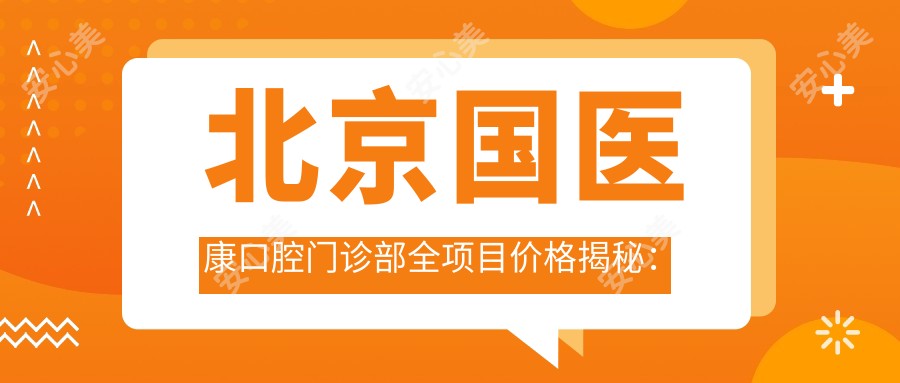 北京国医康口腔门诊部全项目价格揭秘:牙套矫正实惠|活动义齿定制|补牙洗牙套餐低至199+|种植牙全瓷牙明细报价