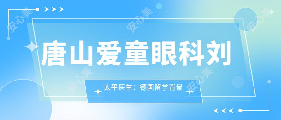 唐山爱童眼科刘太平医生:德国留学背景的眼底病与白内障手术医生