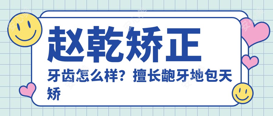 赵乾矫正牙齿怎么样?擅长龅牙地包天矫正及隐适美隐形正畸