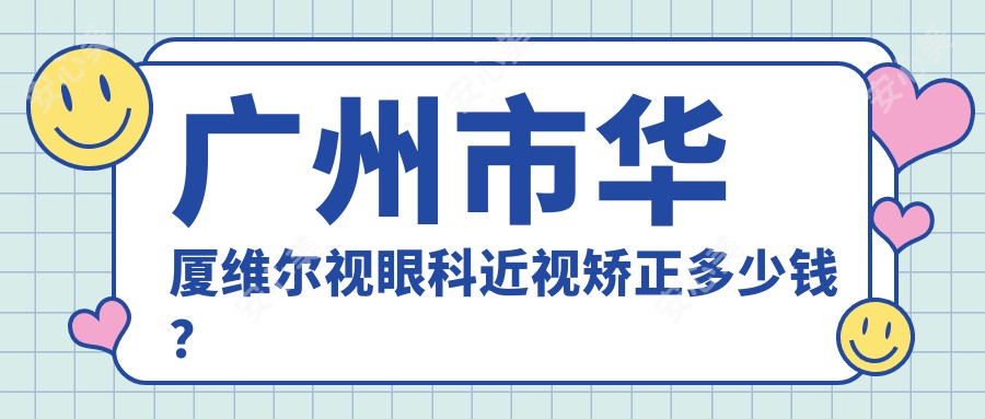 广州市华厦维尔视眼科近视矫正多少钱?全飞秒近视手术近2W/半飞秒1.5W左右/ICL晶体植入3W起
