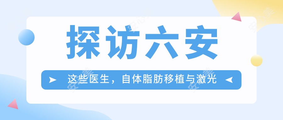 探访六安这些医生,自体脂肪移植与激光除皱打造较美容颜