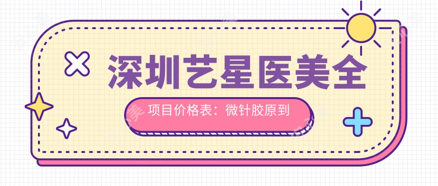 深圳艺星医美全项目价格表:微针胶原到隆鼻植眉,明细报价一览无遗