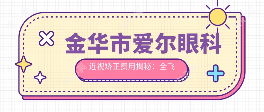金华市爱尔眼科近视矫正费用揭秘:全飞秒亲民价+半飞秒性价比之选+ICL晶体植入高端方案