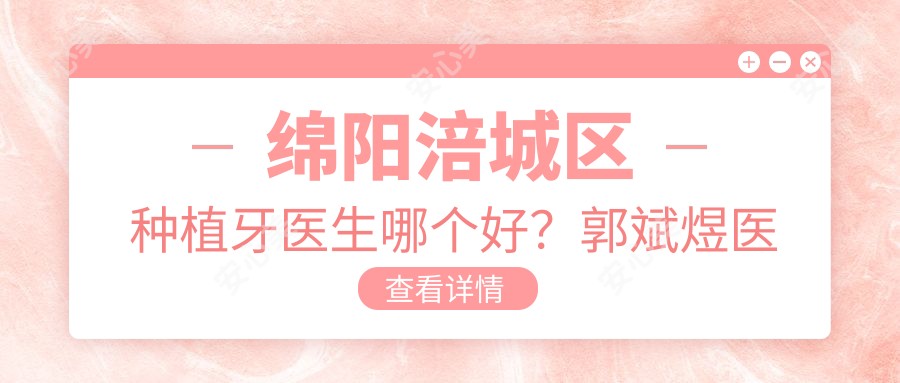 绵阳涪城区种植牙医生哪个好?郭斌煜医生技术可靠,恒齿口腔预约方便!附详细介绍