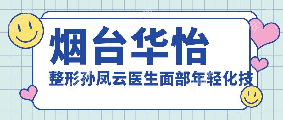 烟台华怡整形孙凤云医生面部年轻化技术解析!抗衰老除皱价格表公开!
