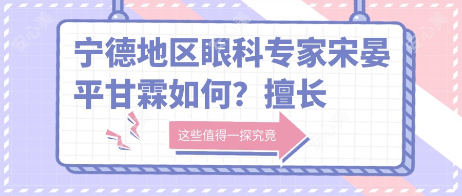 宁德地区眼科医生宋晏平甘霖如何?擅长白内障及近视防控手术推荐
