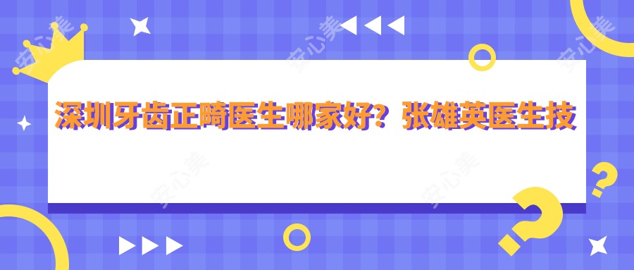 深圳牙齿正畸医生哪家好?张雄英医生技术精细,隐形矫治口碑优!附医院预约方式