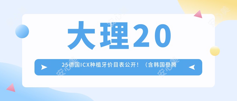 大理2025德国ICX种植牙价目表公开！（含韩国登腾种植牙/韩国奥齿泰种植牙收费价格表）