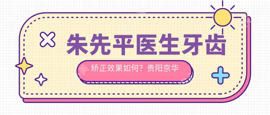 朱先平医生牙齿矫正疗效如何？贵阳京华牙科擅长错颌畸形矫正与种植牙修复
