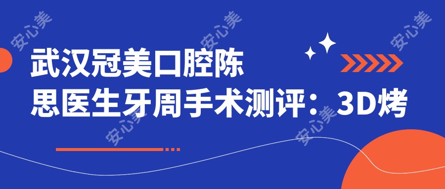 武汉冠美口腔陈思医生牙周手术测评:3D烤瓷牙修复自然,拔牙技术稳准恢复较快