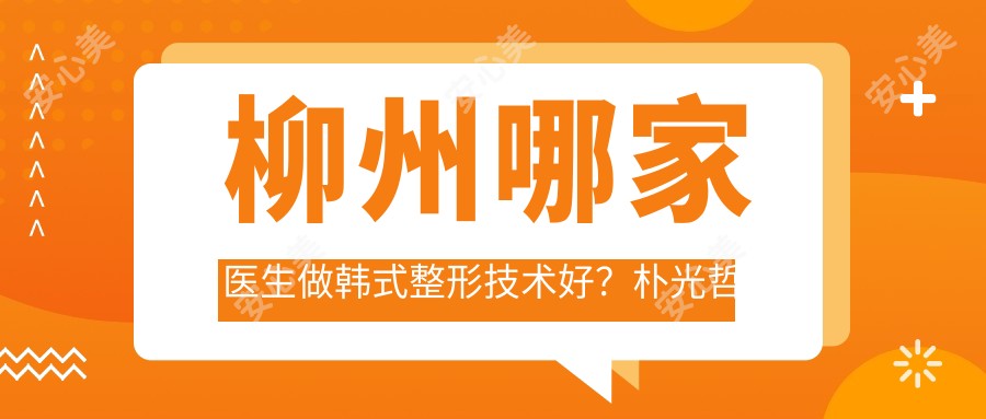 柳州哪家医生做韩系整形技术好?朴光哲医生擅长面部轮廓与隆鼻,韩国美鼻教父亲诊!附医院预约方式
