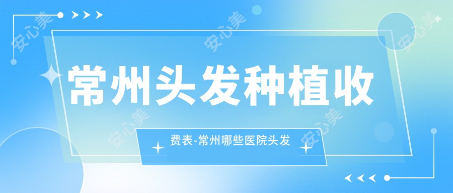 常州头发种植收费表-常州哪些医院头发种植成果较好且价格合理