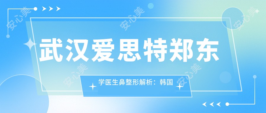 武汉爱思特郑东学医生鼻整形解析:韩国延世博士打造专属鼻型方案