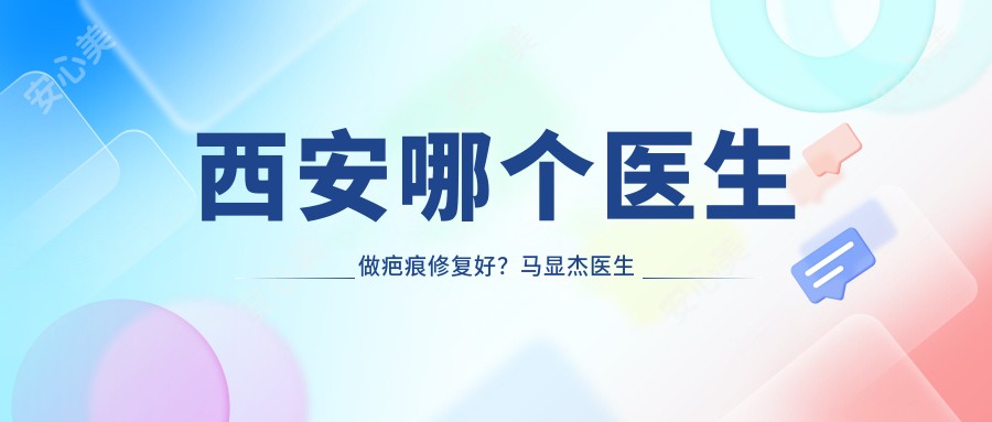 西安哪个医生做疤痕修复好？马显杰医生技术精细，经验比较丰富！附详细介绍及西京医院预约方式