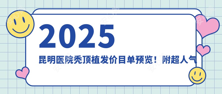 2025昆明医院秃顶植发价目单预览！附超人气医院排名榜！