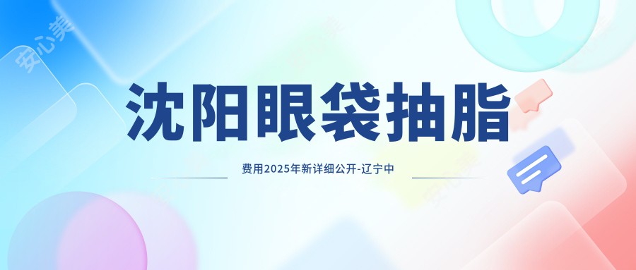 沈阳眼袋抽脂费用2025年新详细公开-辽宁中医药大学附属第三医院/沈阳格林医疗美容眼袋抽脂价目单(价格)