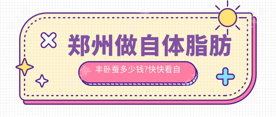 郑州做自体脂肪丰卧蚕多少钱?快快看自体脂肪填充卧蚕和人工货源优质卧蚕价目单