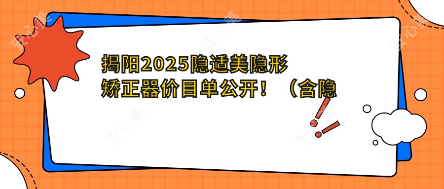 揭阳2025隐适美隐形矫正器价目单公开！（含隐适美隐形矫正器/时代天使隐形矫正器价格价格表）