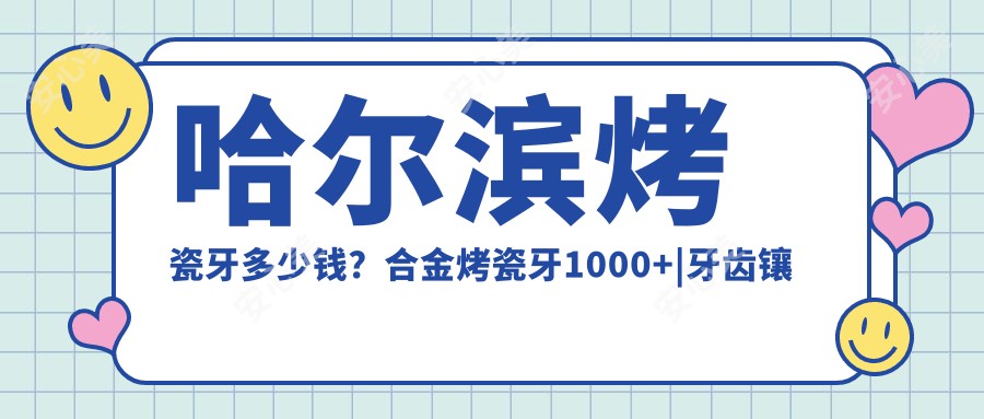 哈尔滨烤瓷牙多少钱？合金烤瓷牙1000+|牙齿镶钻200+，附带哈尔滨受欢迎医院价目单！