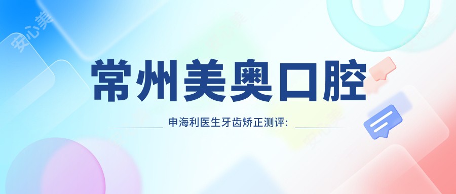 常州美奥口腔申海利医生牙齿矫正测评:技术扎实疗效自然,矫正方案个性化且舒适度高