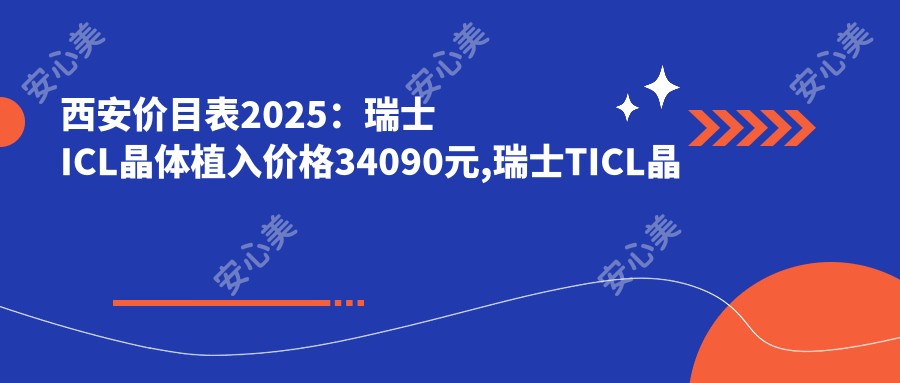 西安价目表2025：瑞士ICL晶体植入价格34090元,瑞士TICL晶体植入3.5万元起