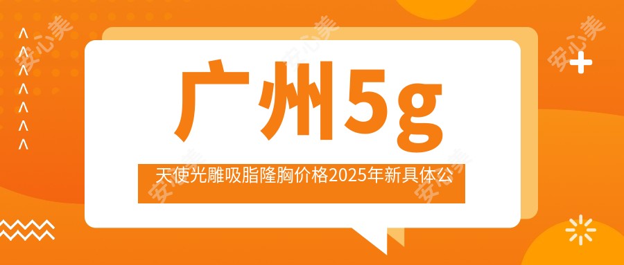 广州5g天使光雕吸脂隆胸价格2025年新具体公布-广州捷康医疗美容/广州牛其合医疗美容5g天使光雕吸脂隆胸价目单(费用)