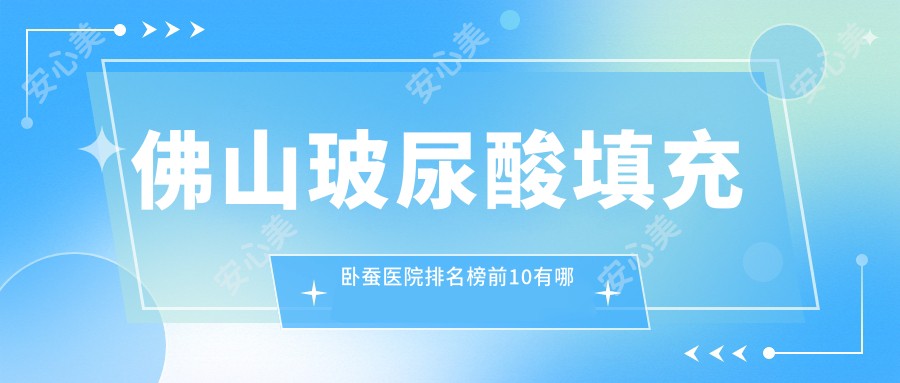 佛山玻尿酸填充卧蚕医院排名榜前10有哪些佛山较好玻尿酸填充卧蚕整形医院